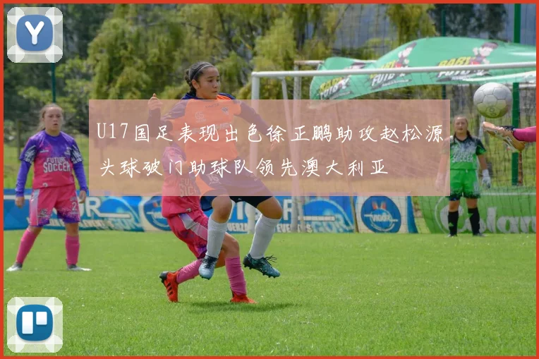 U17国足表现出色徐正鹏助攻赵松源头球破门助球队领先澳大利亚