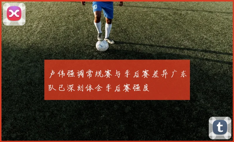 卢伟强调常规赛与季后赛差异广东队已深刻体会季后赛强度