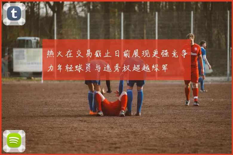 热火在交易截止日前展现更强竞争力年轻球员与选秀权超越绿军