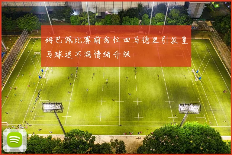 姆巴佩比赛前匆忙回马德里引发皇马球迷不满情绪升级