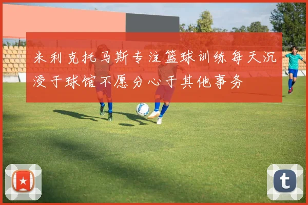 米利克托马斯专注篮球训练每天沉浸于球馆不愿分心于其他事务