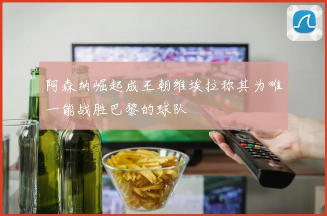 阿森纳崛起成王朝维埃拉称其为唯一能战胜巴黎的球队