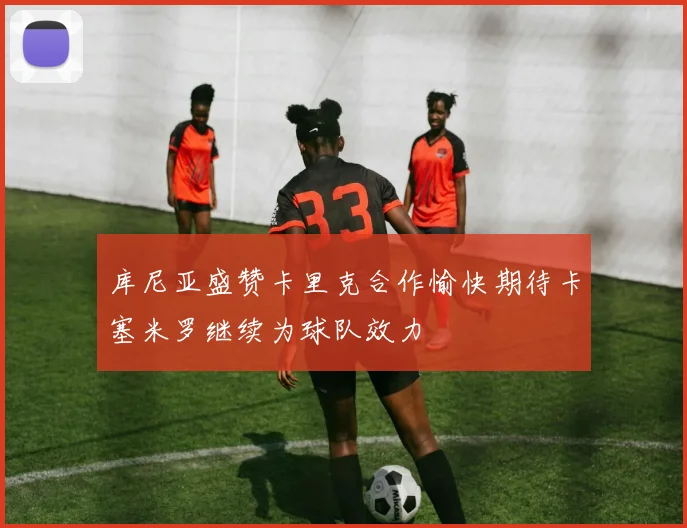 库尼亚盛赞卡里克合作愉快期待卡塞米罗继续为球队效力