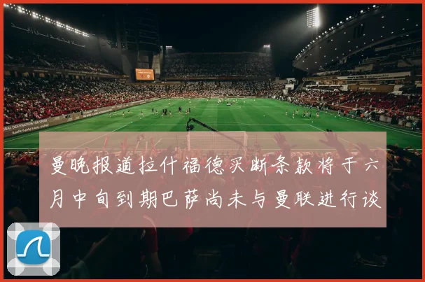 曼晚报道拉什福德买断条款将于六月中旬到期巴萨尚未与曼联进行谈判