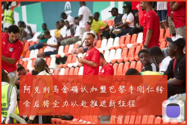 阿克利乌舍确认加盟巴黎李刚仁转会后将全力以赴推进新征程
