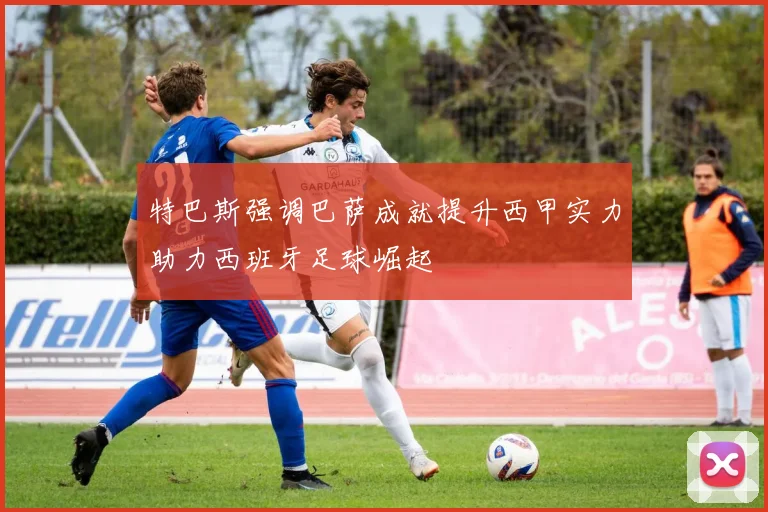 特巴斯强调巴萨成就提升西甲实力助力西班牙足球崛起