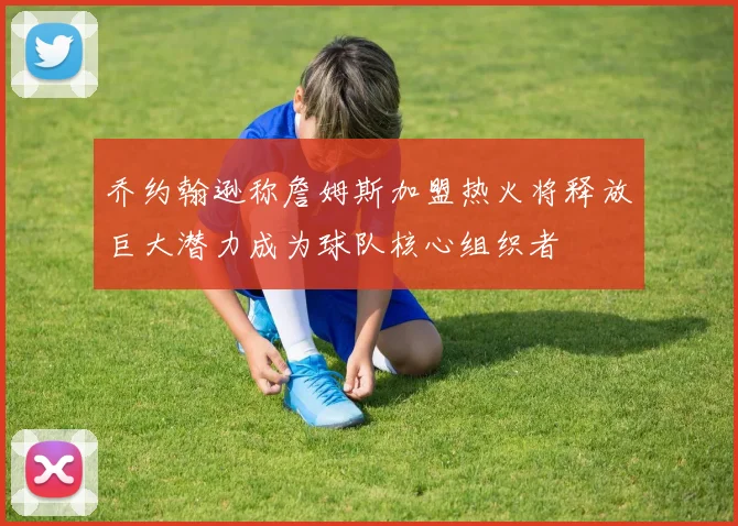 乔约翰逊称詹姆斯加盟热火将释放巨大潜力成为球队核心组织者