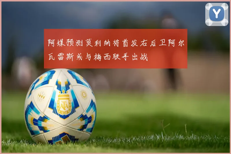 阿媒预测莫利纳将首发右后卫阿尔瓦雷斯或与梅西联手出战