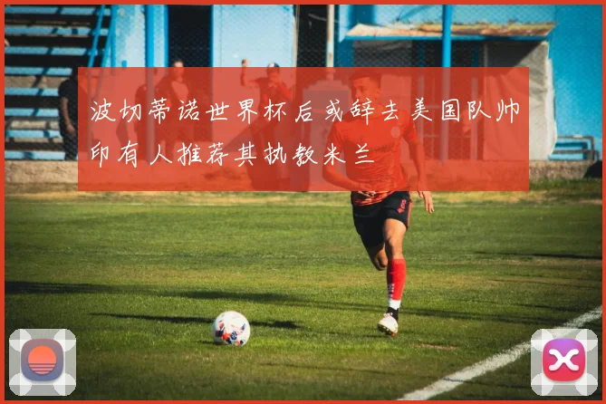 波切蒂诺世界杯后或辞去美国队帅印有人推荐其执教米兰