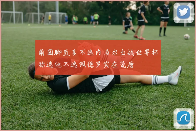 前国脚直言不选内马尔出战世界杯称选他不选佩德罗实在荒唐