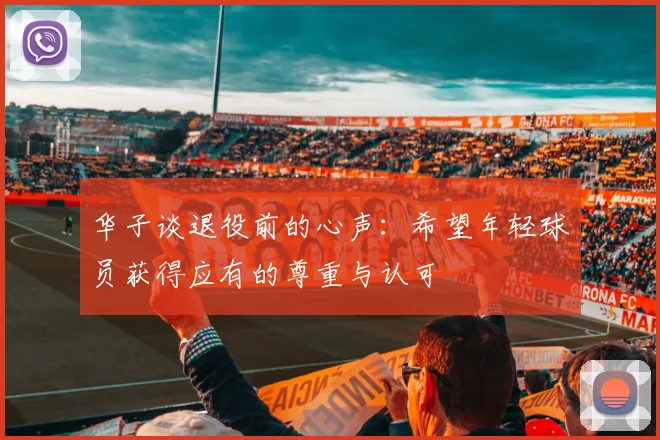 华子谈退役前的心声：希望年轻球员获得应有的尊重与认可