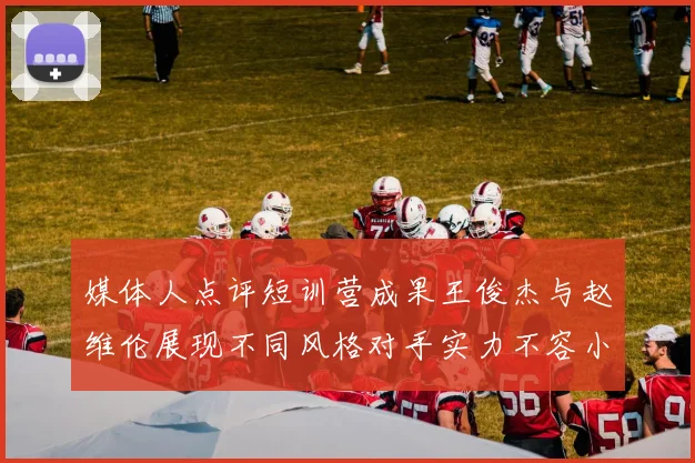 媒体人点评短训营成果王俊杰与赵维伦展现不同风格对手实力不容小觑