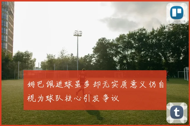 姆巴佩进球虽多却无实质意义仍自视为球队核心引发争议