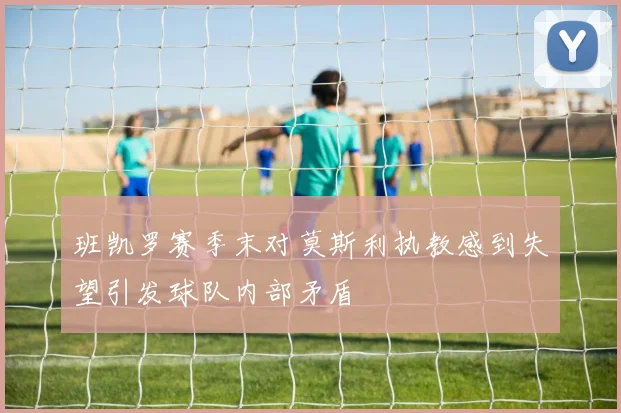 班凯罗赛季末对莫斯利执教感到失望引发球队内部矛盾