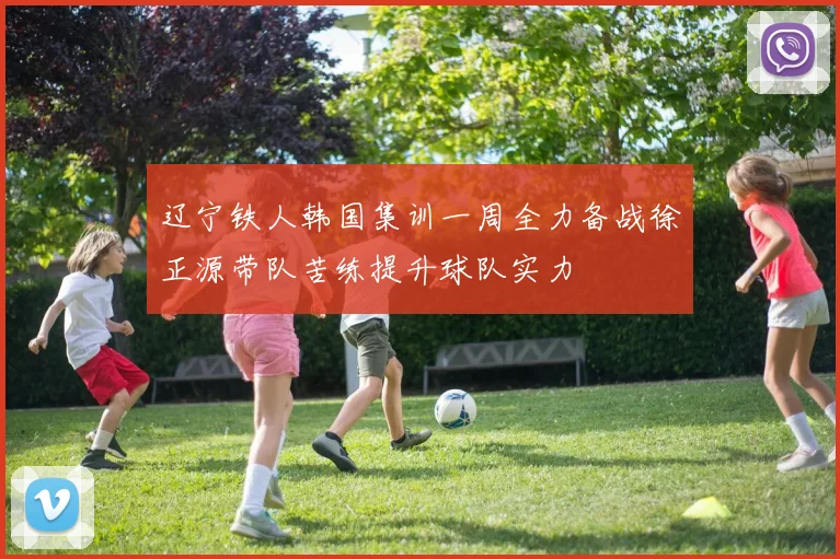 辽宁铁人韩国集训一周全力备战徐正源带队苦练提升球队实力