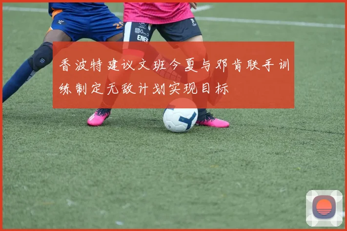 香波特建议文班今夏与邓肯联手训练制定无敌计划实现目标