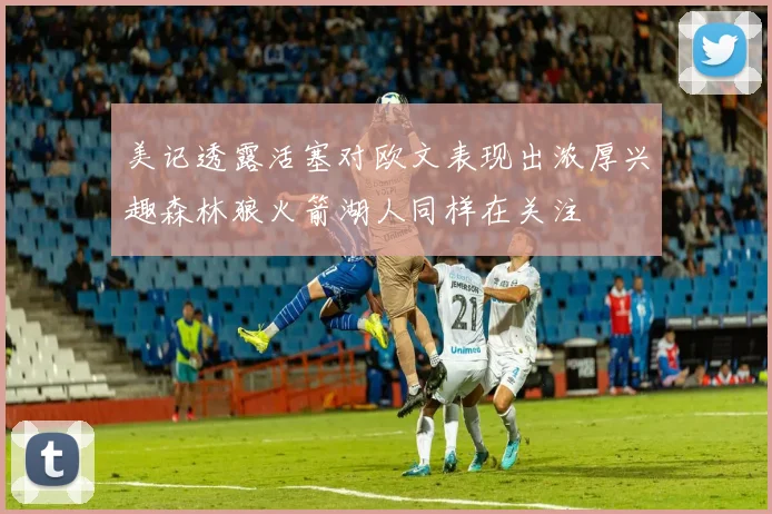 美记透露活塞对欧文表现出浓厚兴趣森林狼火箭湖人同样在关注