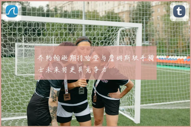乔约翰逊期待哈登与詹姆斯联手骑士未来将更具竞争力