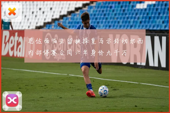 恩佐面临去留抉择皇马示好切尔西内部停赛合同六年身价九千万