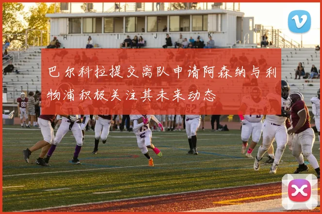 巴尔科拉提交离队申请阿森纳与利物浦积极关注其未来动态