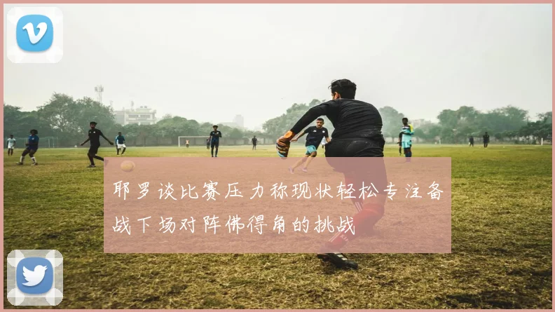 耶罗谈比赛压力称现状轻松专注备战下场对阵佛得角的挑战