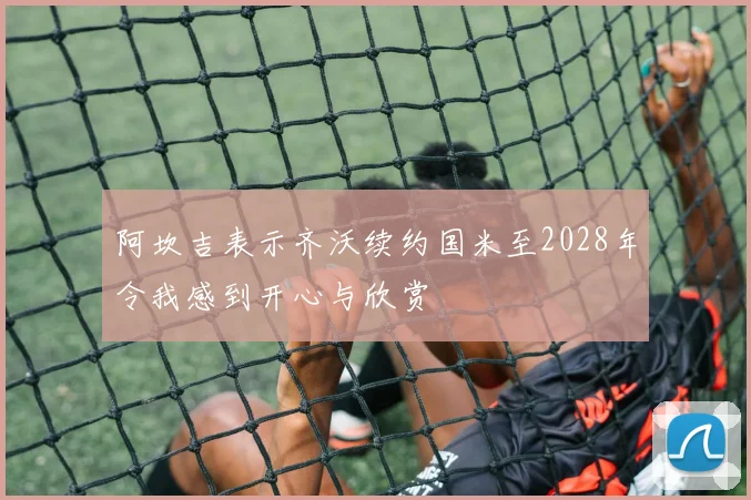 阿坎吉表示齐沃续约国米至2028年令我感到开心与欣赏